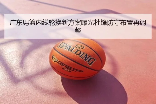 广东男篮内线轮换新方案曝光杜锋防守布置再调整