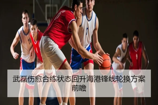 武磊伤愈合练状态回升海港锋线轮换方案前瞻