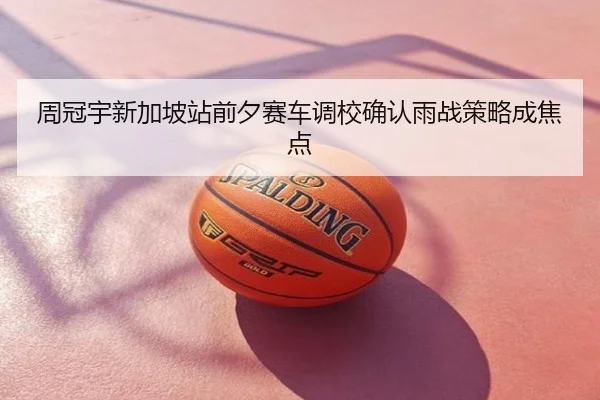 周冠宇新加坡站前夕赛车调校确认雨战策略成焦点