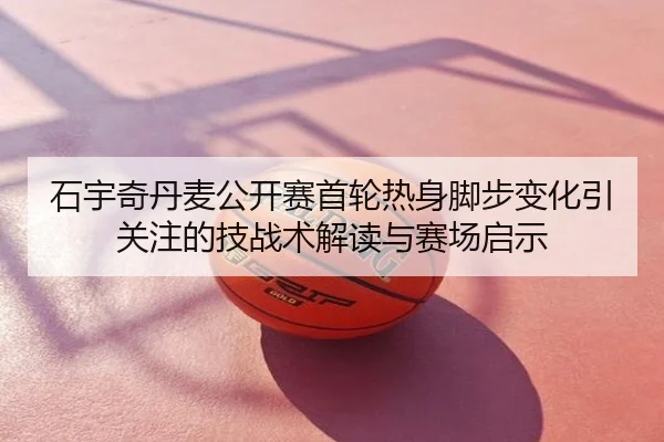 石宇奇丹麦公开赛首轮热身脚步变化引关注的技战术解读与赛场启示